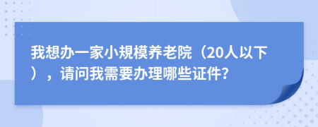 我想办一家小規模养老院（20人以下），请问我需要办理哪些证件？