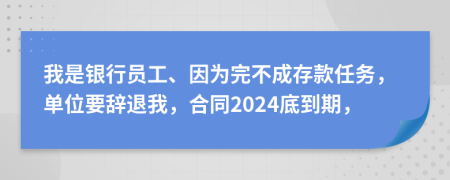 我是银行员工、因为完不成存款任务，单位要辞退我，合同2024底到期，
