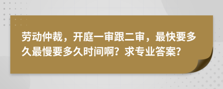 劳动仲裁，开庭一审跟二审，最快要多久最慢要多久时间啊？求专业答案？