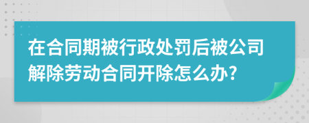 在合同期被行政处罚后被公司解除劳动合同开除怎么办?