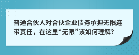 普通合伙人对合伙企业债务承担无限连带责任，在这里“无限”该如何理解？