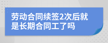 劳动合同续签2次后就是长期合同工了吗