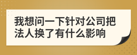 我想问一下针对公司把法人换了有什么影响