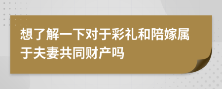 想了解一下对于彩礼和陪嫁属于夫妻共同财产吗
