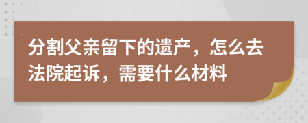 分割父亲留下的遗产，怎么去法院起诉，需要什么材料