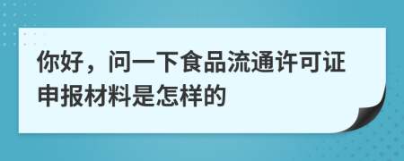 你好，问一下食品流通许可证申报材料是怎样的