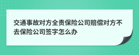 交通事故对方全责保险公司赔偿对方不去保险公司签字怎么办