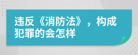 违反《消防法》，构成犯罪的会怎样