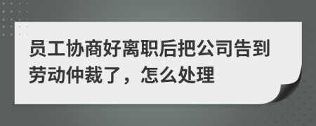 员工协商好离职后把公司告到劳动仲裁了，怎么处理
