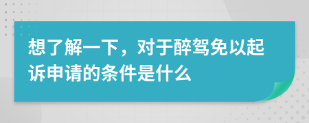 想了解一下，对于醉驾免以起诉申请的条件是什么