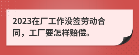 2023在厂工作没签劳动合同，工厂要怎样赔偿。