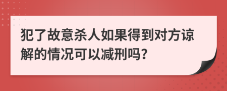 犯了故意杀人如果得到对方谅解的情况可以减刑吗？