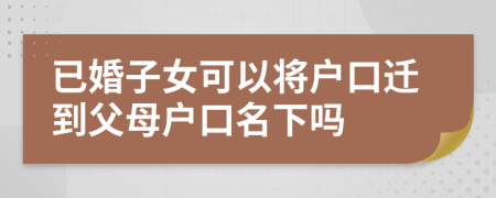 已婚子女可以将户口迁到父母户口名下吗