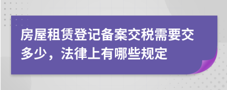 房屋租赁登记备案交税需要交多少，法律上有哪些规定