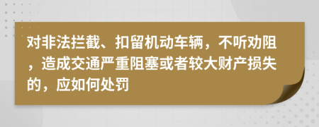 对非法拦截、扣留机动车辆，不听劝阻，造成交通严重阻塞或者较大财产损失的，应如何处罚