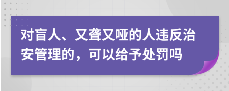 对盲人、又聋又哑的人违反治安管理的，可以给予处罚吗
