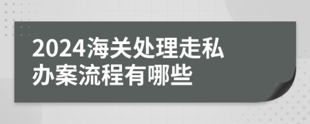 2024海关处理走私办案流程有哪些