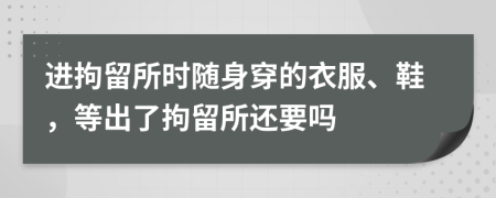进拘留所时随身穿的衣服、鞋，等出了拘留所还要吗
