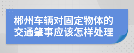 郴州车辆对固定物体的交通肇事应该怎样处理