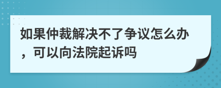 如果仲裁解决不了争议怎么办，可以向法院起诉吗
