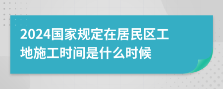 2024国家规定在居民区工地施工时间是什么时候