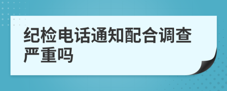 纪检电话通知配合调查严重吗