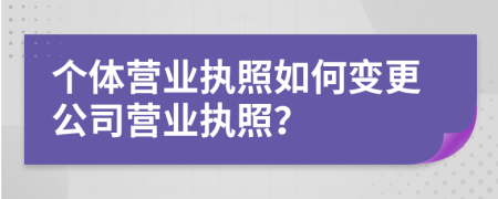 个体营业执照如何变更公司营业执照？