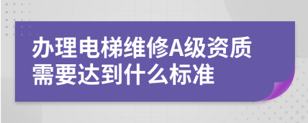 办理电梯维修A级资质需要达到什么标准
