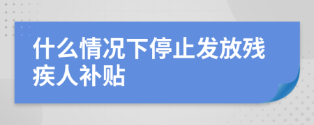 什么情况下停止发放残疾人补贴