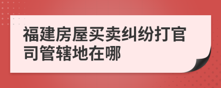 福建房屋买卖纠纷打官司管辖地在哪