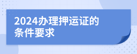 2024办理押运证的条件要求