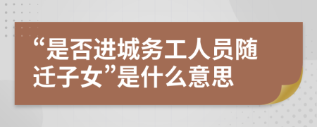 “是否进城务工人员随迁子女”是什么意思