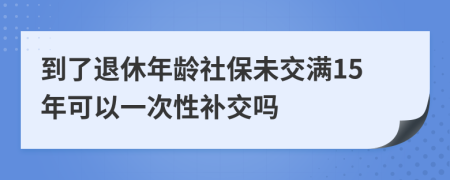 到了退休年龄社保未交满15年可以一次性补交吗