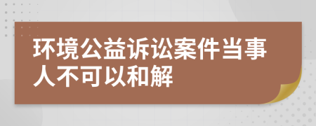 环境公益诉讼案件当事人不可以和解
