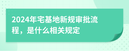 2024年宅基地新规审批流程，是什么相关规定