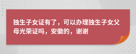 独生子女证有了，可以办理独生子女父母光荣证吗，安徽的，谢谢