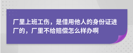 厂里上班工伤，是借用他人的身份证进厂的，厂里不给赔偿怎么样办啊