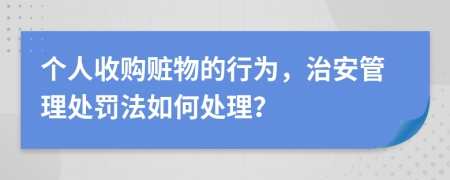 个人收购赃物的行为，治安管理处罚法如何处理？