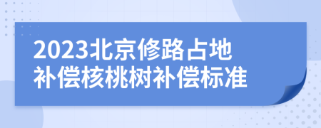 2023北京修路占地补偿核桃树补偿标准