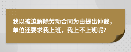 我以被迫解除劳动合同为由提出仲裁，单位还要求我上班，我上不上班呢？