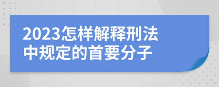 2023怎样解释刑法中规定的首要分子
