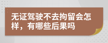 无证驾驶不去拘留会怎样，有哪些后果吗
