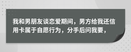 我和男朋友谈恋爱期间，男方给我还信用卡属于自愿行为，分手后问我要，