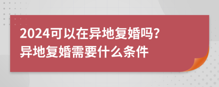 2024可以在异地复婚吗？异地复婚需要什么条件