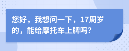 您好，我想问一下，17周岁的，能给摩托车上牌吗？