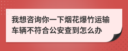 我想咨询你一下烟花爆竹运输车辆不符合公安查到怎么办