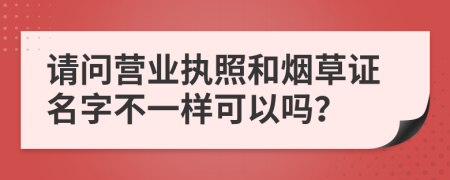 请问营业执照和烟草证名字不一样可以吗？