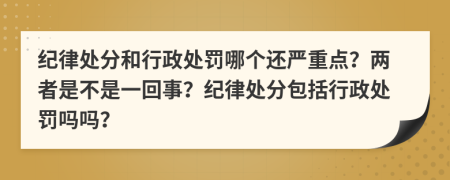 纪律处分和行政处罚哪个还严重点？两者是不是一回事？纪律处分包括行政处罚吗吗？