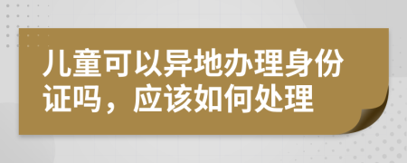 儿童可以异地办理身份证吗，应该如何处理