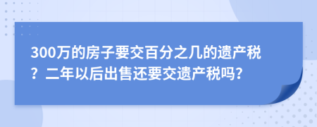 300万的房子要交百分之几的遗产税？二年以后出售还要交遗产税吗？